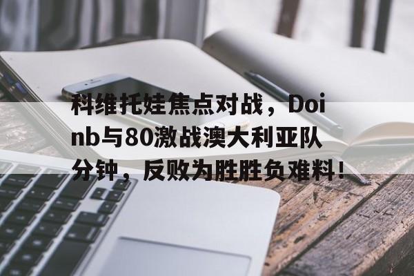 包含科维托娃焦点对战，Doinb与80激战澳大利亚队分钟，反败为胜胜负难料！的词条-9九游在线登录